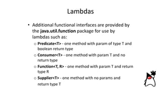 Lambdas
• Additional functional interfaces are provided by
the java.util.function package for use by
lambdas such as:
o Predicate<T> - one method with param of type T and
boolean return type
o Consumer<T> - one method with param T and no
return type
o Function<T, R> - one method with param T and return
type R
o Supplier<T> - one method with no params and
return type T
 