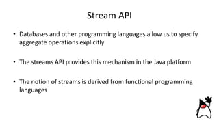 Stream API
• Databases and other programming languages allow us to specify
aggregate operations explicitly
• The streams API provides this mechanism in the Java platform
• The notion of streams is derived from functional programming
languages
 