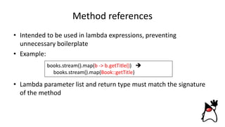 Method references
• Intended to be used in lambda expressions, preventing
unnecessary boilerplate
• Example:
• Lambda parameter list and return type must match the signature
of the method
books.stream().map(b -> b.getTitle()) 
books.stream().map(Book::getTitle)
 