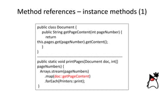Method references – instance methods (1)
public class Document {
public String getPageContent(int pageNumber) {
return
this.pages.get(pageNumber).getContent();
}
}
--------------------------------------------------------------------
public static void printPages(Document doc, int[]
pageNumbers) {
Arrays.stream(pageNumbers)
.map(doc::getPageContent)
.forEach(Printers::print);
}
 