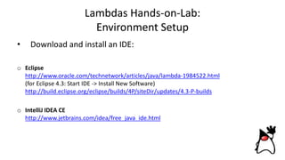 Lambdas Hands-on-Lab:
Environment Setup
• Download and install an IDE:
o Eclipse
http://www.oracle.com/technetwork/articles/java/lambda-1984522.html
(for Eclipse 4.3: Start IDE -> Install New Software)
http://build.eclipse.org/eclipse/builds/4P/siteDir/updates/4.3-P-builds
o IntelliJ IDEA CE
http://www.jetbrains.com/idea/free_java_ide.html
 