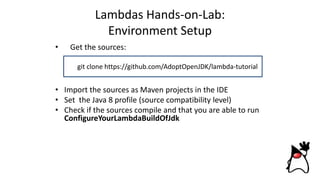 Lambdas Hands-on-Lab:
Environment Setup
• Get the sources:
or download
• Import the sources as Maven projects in the IDE
• Set the Java 8 profile (source compatibility level)
• Check if the sources compile and that you are able to run
ConfigureYourLambdaBuildOfJdk
git clone https://github.com/AdoptOpenJDK/lambda-tutorial
 