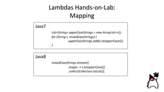 Lambdas Hands-on-Lab:
Mapping
Java8
mixedCaseStrings.stream()
.map(s -> s.toUpperCase())
.collect(Collectors.toList());
Java7
List<String> upperCaseStrings = new ArrayList<>();
for (String s: mixedCaseStrings) {
upperCaseStrings.add(s.toUpperCase());
}
 