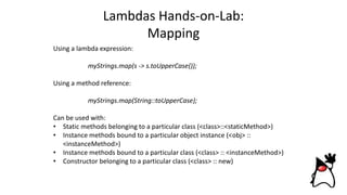 Lambdas Hands-on-Lab:
Mapping
Using a lambda expression:
myStrings.map(s -> s.toUpperCase());
Using a method reference:
myStrings.map(String::toUpperCase);
Can be used with:
• Static methods belonging to a particular class (<class>::<staticMethod>)
• Instance methods bound to a particular object instance (<obj> ::
<instanceMethod>)
• Instance methods bound to a particular class (<class> :: <instanceMethod>)
• Constructor belonging to a particular class (<class> :: new)
 