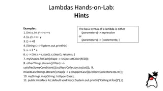 Lambdas Hands-on-Lab:
Hints
Examples:
1. (int x, int y) -> x + y
2. (x, y) -> x - y
3. () -> 42
4. (String s) -> System.out.println(s)
5. x -> 2 * x
6. c -> { int s = c.size(); c.clear(); return s; }
7. myShapes.forEach(shape -> shape.setColor(RED));
8. otherThings.stream().filter(s ->
satisfiesSomeCondition(s)).collect(Collectors.toList()); 9.
mixedCaseStrings.stream().map(s -> s.toUpperCase()).collect(Collectors.toList());
10. myStrings.map(String::toUpperCase);
11. public interface A { default void foo(){ System.out.println("Calling A.foo()");} }
The basic syntax of a lambda is either
(parameters) -> expression
or
(parameters) -> { statements; }
 