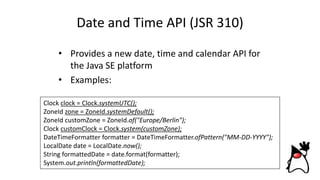 Date and Time API (JSR 310)
• Provides a new date, time and calendar API for
the Java SE platform
• Examples:
Clock clock = Clock.systemUTC();
ZoneId zone = ZoneId.systemDefault();
ZoneId customZone = ZoneId.of("Europe/Berlin");
Clock customClock = Clock.system(customZone);
DateTimeFormatter formatter = DateTimeFormatter.ofPattern("MM-DD-YYYY");
LocalDate date = LocalDate.now();
String formattedDate = date.format(formatter);
System.out.println(formattedDate);
 