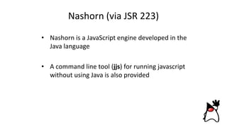 Nashorn (via JSR 223)
• Nashorn is a JavaScript engine developed in the
Java language
• A command line tool (jjs) for running javascript
without using Java is also provided
 