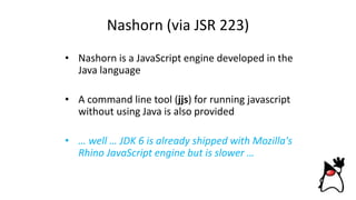 Nashorn (via JSR 223)
• Nashorn is a JavaScript engine developed in the
Java language
• A command line tool (jjs) for running javascript
without using Java is also provided
• … well … JDK 6 is already shipped with Mozilla's
Rhino JavaScript engine but is slower …
 