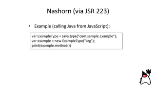 Nashorn (via JSR 223)
• Example (calling Java from JavaScript):
var ExampleType = Java.type("com.sample.Example");
var example = new ExampleType("arg");
print(example.method())
 