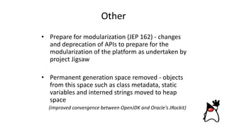 Other
• Prepare for modularization (JEP 162) - changes
and deprecation of APIs to prepare for the
modularization of the platform as undertaken by
project Jigsaw
• Permanent generation space removed - objects
from this space such as class metadata, static
variables and interned strings moved to heap
space
(improved convergence between OpenJDK and Oracle's JRockit)
 