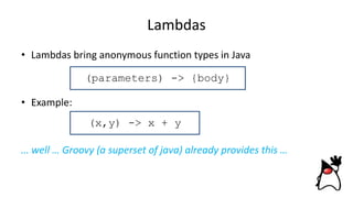 Lambdas
• Lambdas bring anonymous function types in Java
• Example:
… well … Groovy (a superset of java) already provides this …
(x,y) -> x + y
(parameters) -> {body}
 