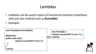 Lambdas
• Lambdas can be used in place of functional interfaces (interfaces
with just one method such as Runnable)
• Example:
new Thread(new Runnable() {
@Override
public void run() {
System.out.println("It runs !");
}
}
).start();
new Thread(() ->
{ System.out.println("It runs !"); }
).start();
 