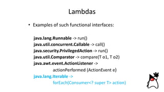 Lambdas
• Examples of such functional interfaces:
java.lang.Runnable -> run()
java.util.concurrent.Callable -> call()
java.security.PrivilegedAction -> run()
java.util.Comparator -> compare(T o1, T o2)
java.awt.event.ActionListener ->
actionPerformed (ActionEvent e)
java.lang.Iterable ->
forEach(Consumer<? super T> action)
 