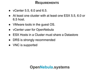 REQUIREMENTS
OpenNebula.systems
● vCenter 5.5, 6.0 and 6.5.
● At least one cluster with at least one ESX 5.5, 6.0 or
6.5 host.
● VMware tools in the guest OS.
● vCenter user for OpenNebula
● ESX Hosts in a Cluster must share a Datastore
● DRS is strongly recommended
● VNC is supported
 