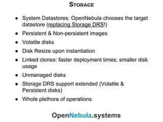 STORAGE
OpenNebula.systems
● System Datastores. OpenNebula chooses the target
datastore (replacing Storage DRS!)
● Persistent & Non-persistent images
● Volatile disks
● Disk Resize upon instantiation
● Linked clones: faster deployment times, smaller disk
usage
● Unmanaged disks
● Storage DRS support extended (Volatile &
Persistent disks)
● Whole plethora of operations
 