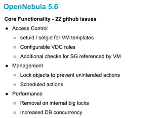 OpenNebula 5.6
Core Functionality - 22 github issues
● Access Control
○ setuid / setgid for VM templates
○ Configurable VDC rules
○ Additional checks for SG referenced by VM
● Management
○ Lock objects to prevent unintended actions
○ Scheduled actions
● Performance
○ Removal on internal big locks
○ Increased DB concurrency
 
