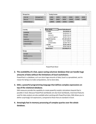 PowerPivot Slicer

2. The availability of a fast, space-saving columnar database that can handle huge
   amounts of data without the limitations of Excel worksheets.
   PowerPivot is a database, so it can store huge amounts of data; Excel is a spreadsheet, and its
   reason for being is to make computations, not to store data.

3. DAX, a powerful programming language that defines complex expressions on
   top of the relational database.
   DAX measures provide the capability to create powerful analytic calculations beyond that is
   possible in Excel. Because PowerPivot workbooks are also Excel workbooks, most Excel features
   used for data analysis are also available when working with PowerPivot data. DAX allows you to
   define surprisingly rich expressions, compared to those that are standard in Excel.

4. Amazingly fast in-memory processing of complex queries over the whole
   database.
 
