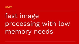 fast image
processing with low
memory needs
LIBVIPS
 