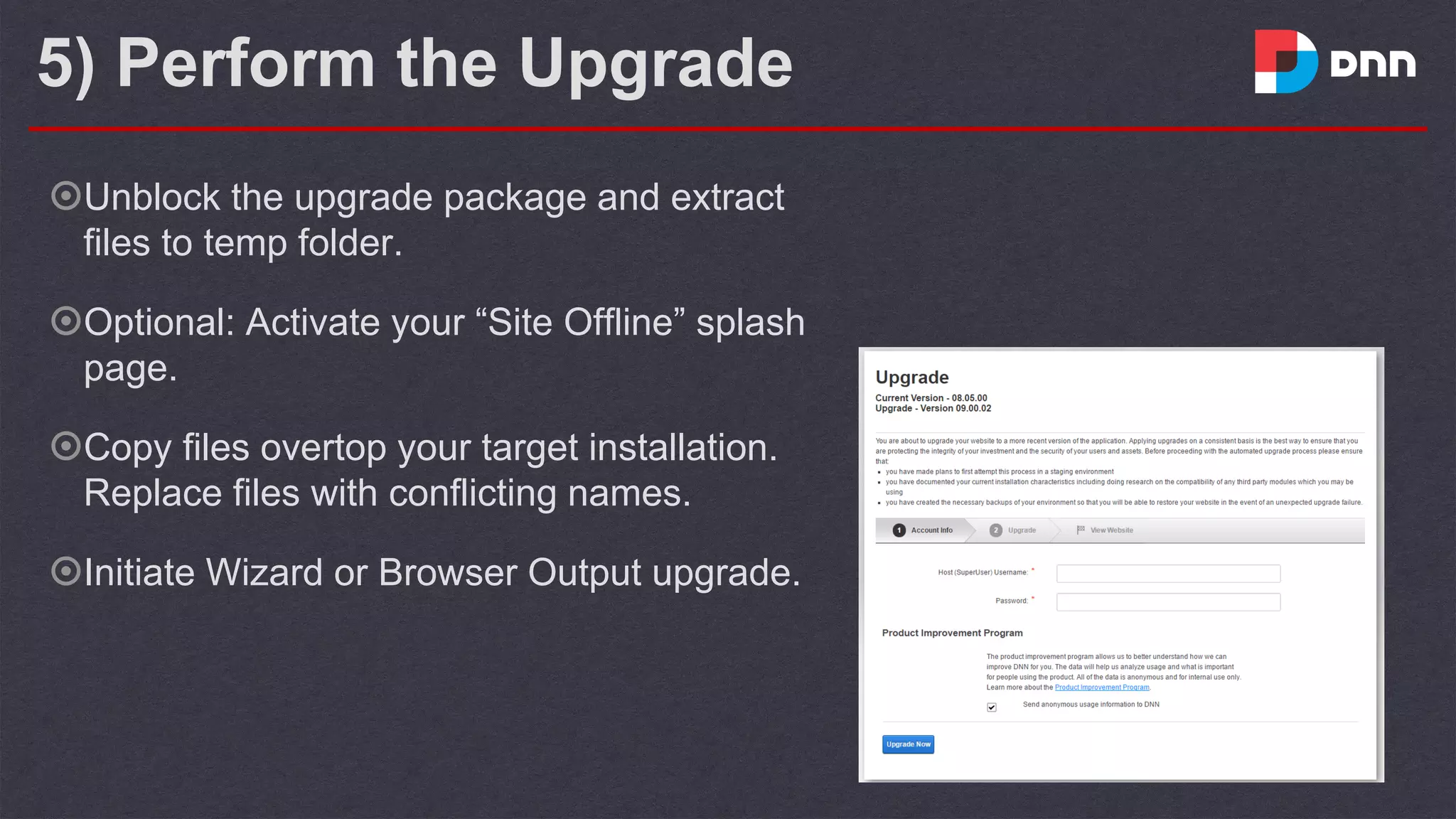 5) Perform the Upgrade
๏Unblock the upgrade package and extract
files to temp folder.
๏Optional: Activate your “Site Offline” splash
page.
๏Copy files overtop your target installation.
Replace files with conflicting names.
๏Initiate Wizard or Browser Output upgrade.
 