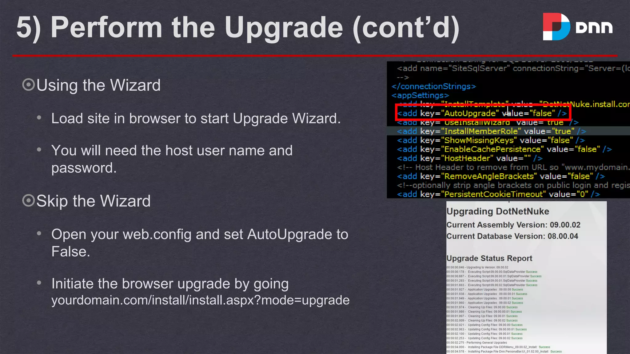 5) Perform the Upgrade (cont’d)
๏Using the Wizard
• Load site in browser to start Upgrade Wizard.
• You will need the host user name and
password.
๏Skip the Wizard
• Open your web.config and set AutoUpgrade to
False.
• Initiate the browser upgrade by going
yourdomain.com/install/install.aspx?mode=upgrade
 
