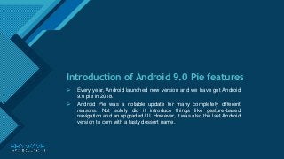 Click to edit Master title style
1
Introduction of Android 9.0 Pie features
 Every year, Android launched new version and we have got Android
9.0 pie in 2018.
 Android Pie was a notable update for many completely different
reasons. Not solely did it introduce things like gesture-based
navigation and an upgraded UI. However, it was also the last Android
version to com with a tasty dessert name.
 