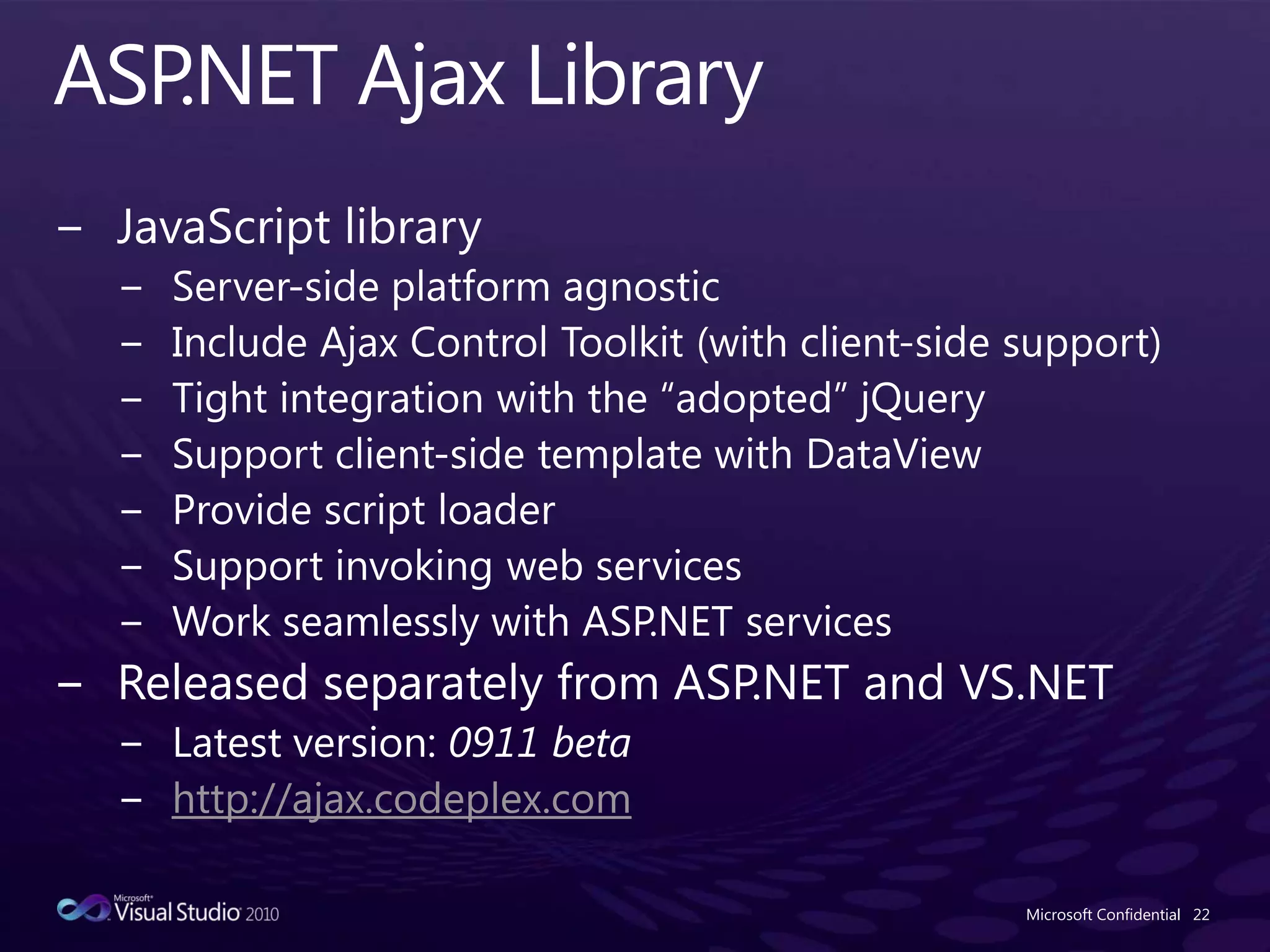 ASP.NET Ajax LibraryJavaScript libraryServer-side platform agnosticInclude Ajax Control Toolkit (with client-side support)Tight integration with the “adopted” jQuerySupport client-side template with DataViewProvide script loaderSupport invoking web servicesWork seamlessly with ASP.NET servicesReleased separately from ASP.NET and VS.NETLatest version: 0911 betahttp://ajax.codeplex.comMicrosoft Confidential22