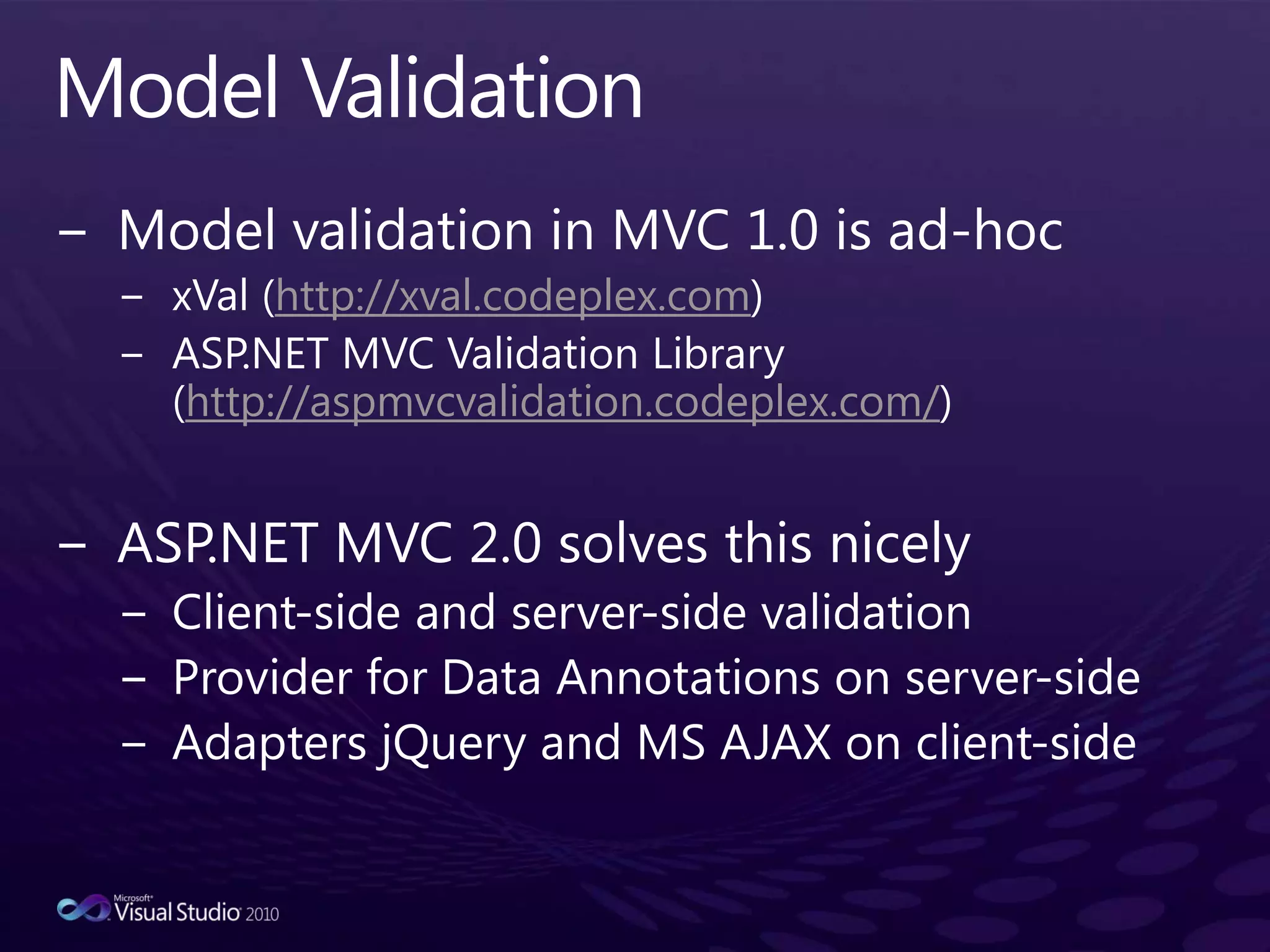 Model ValidationModel validation in MVC 1.0 is ad-hocxVal (http://xval.codeplex.com)ASP.NET MVC Validation Library (http://aspmvcvalidation.codeplex.com/)      ASP.NET MVC 2.0 solves this nicelyClient-side and server-side validationProvider for Data Annotations on server-sideAdapters jQuery and MS AJAX on client-side