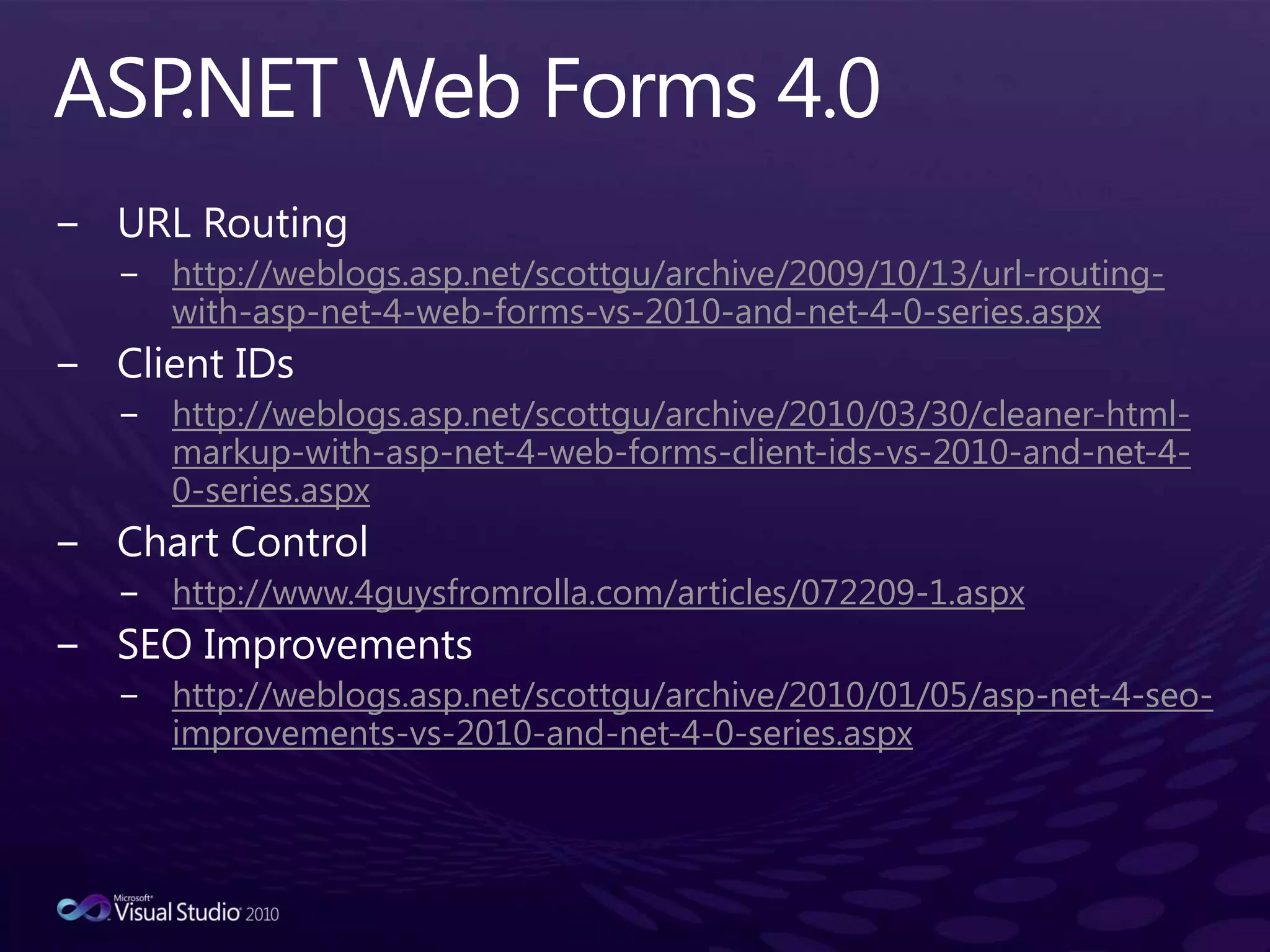 ASP.NET Web Forms 4.0URL Routinghttp://weblogs.asp.net/scottgu/archive/2009/10/13/url-routing-with-asp-net-4-web-forms-vs-2010-and-net-4-0-series.aspxClient IDshttp://weblogs.asp.net/scottgu/archive/2010/03/30/cleaner-html-markup-with-asp-net-4-web-forms-client-ids-vs-2010-and-net-4-0-series.aspxChart Control http://www.4guysfromrolla.com/articles/072209-1.aspxSEO Improvementshttp://weblogs.asp.net/scottgu/archive/2010/01/05/asp-net-4-seo-improvements-vs-2010-and-net-4-0-series.aspx