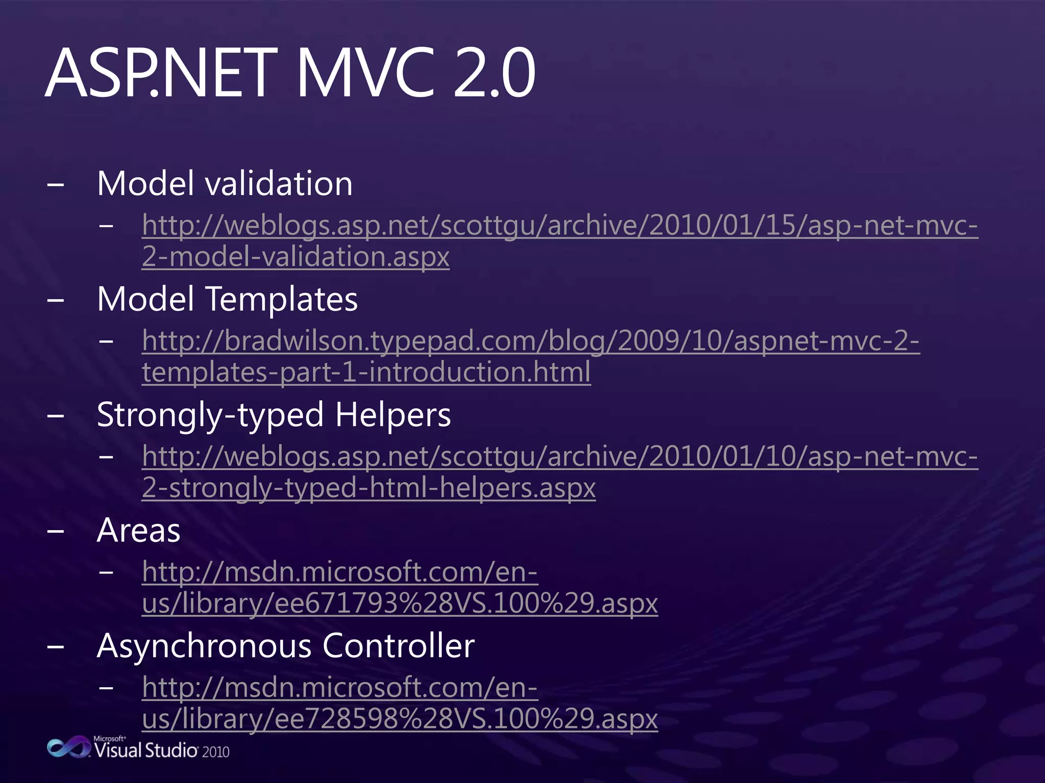 ASP.NET MVC 2.0Model validationhttp://weblogs.asp.net/scottgu/archive/2010/01/15/asp-net-mvc-2-model-validation.aspxModel Templateshttp://bradwilson.typepad.com/blog/2009/10/aspnet-mvc-2-templates-part-1-introduction.htmlStrongly-typed Helpershttp://weblogs.asp.net/scottgu/archive/2010/01/10/asp-net-mvc-2-strongly-typed-html-helpers.aspxAreashttp://msdn.microsoft.com/en-us/library/ee671793%28VS.100%29.aspxAsynchronous Controllerhttp://msdn.microsoft.com/en-us/library/ee728598%28VS.100%29.aspx