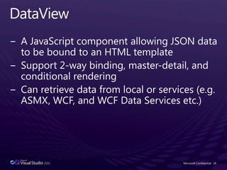 DataViewA JavaScript component allowing JSON data to be bound to an HTML templateSupport 2-way binding, master-detail, and conditional renderingCan retrieve data from local or services (e.g. ASMX, WCF, and WCF Data Services etc.)Microsoft Confidential26