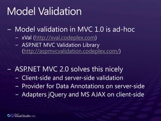 Model ValidationModel validation in MVC 1.0 is ad-hocxVal (http://xval.codeplex.com)ASP.NET MVC Validation Library (http://aspmvcvalidation.codeplex.com/)      ASP.NET MVC 2.0 solves this nicelyClient-side and server-side validationProvider for Data Annotations on server-sideAdapters jQuery and MS AJAX on client-side