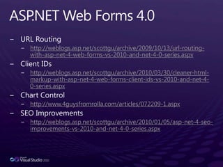 ASP.NET Web Forms 4.0URL Routinghttp://weblogs.asp.net/scottgu/archive/2009/10/13/url-routing-with-asp-net-4-web-forms-vs-2010-and-net-4-0-series.aspxClient IDshttp://weblogs.asp.net/scottgu/archive/2010/03/30/cleaner-html-markup-with-asp-net-4-web-forms-client-ids-vs-2010-and-net-4-0-series.aspxChart Control http://www.4guysfromrolla.com/articles/072209-1.aspxSEO Improvementshttp://weblogs.asp.net/scottgu/archive/2010/01/05/asp-net-4-seo-improvements-vs-2010-and-net-4-0-series.aspx