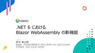 .NET 6 における
Blazor WebAssembly の新機能
鈴木 章太郎
Elastic テクニカルプロダクトマーケティングマネージャー/エバンジェリスト
デジタル庁 ソリューションアーキテクト
 