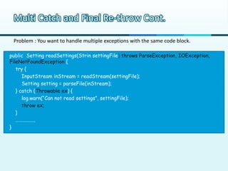 Multi Catch and Final Re-throw Cont.

 Problem : You want to handle multiple exceptions with the same code block.

public Setting readSettings(Strin settingFile) throws ParseException, IOException,
FileNotFoundException {
   try {
      InputStream inStream = readStream(settingFile);
      Setting setting = parseFile(inStream);
   } catch (Throwable ex) {
      log.warn(“Can not read settings”, settingFile);
      throw ex;
   }
   ……………..
}
 