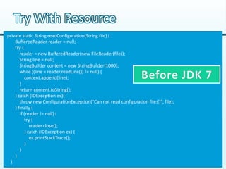Try With Resource
private static String readConfiguration(String file) {
    BufferedReader reader = null;
    try {
       reader = new BufferedReader(new FileReader(file));
       String line = null;
       StringBuilder content = new StringBuilder(1000);
       while ((line = reader.readLine()) != null) {
          content.append(line);
       }
       return content.toString();
    } catch (IOException ex){
       throw new ConfigurationException("Can not read configuration file:{}", file);
    } finally {
       if (reader != null) {
          try {
             reader.close();
          } catch (IOException ex) {
             ex.printStackTrace();
          }
       }
    }
 }
 