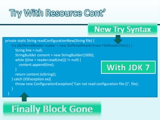 Try With Resource Cont’

private static String readConfigurationNew(String file) {
    try (BufferedReader reader = new BufferedReader(new FileReader(file));) {
       String line = null;
       StringBuilder content = new StringBuilder(1000);
       while ((line = reader.readLine()) != null) {
         content.append(line);
       }
       return content.toString();
    } catch (IOException ex){
       throw new ConfigurationException("Can not read configuration file:{}", file);
    }
 }
 