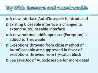 Try With Resource and Autocloseable
 A new interface AutoCloseable is introduced
 Existing Closeable interface is changed to
  extend AutoCloseable interface
 A new method addSuppressed(Exception) is
  added to Throwable
 Exceptions throwed from close method of
  AutoCloseable are suppressed in favor of
  exceptions throwed from try-catch block
 See JavaDoc of Autocloseable for more detail
 