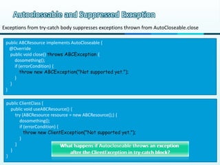 Autocloseable and Suppressed Exception
Exceptions from try-catch body suppresses exceptions thrown from AutoCloseable.close

 public ABCResource implements AutoCloseable {
   @Override
   public void close() throws ABCException {
     dosomething();
     if (errorCondition) {
        throw new ABCException("Not supported yet.");
     }
   }
 }

 public ClientClass {
   public void useABCResource() {
     try (ABCResource resource = new ABCResource();) {
        dosomething();
        if (errorCondition) {
           throw new ClientException("Not supported yet.");
        }
     }
   }
 }
 