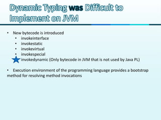 Dynamic Typing was Difficult to
 Implement on JVM
• New bytecode is introduced
   • invokeinterface
   • invokestatic
   • invokevirtual
   • invokespecial
   • invokedynamic (Only bytecode in JVM that is not used by Java PL)

• Execution environment of the programming language provides a bootstrap
method for resolving method invocations
 