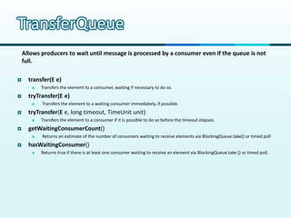 TransferQueue
    Allows producers to wait until message is processed by a consumer even if the queue is not
    full.

     transfer(E e)
          Transfers the element to a consumer, waiting if necessary to do so.
     tryTransfer(E e)
          Transfers the element to a waiting consumer immediately, if possible.
     tryTransfer(E e, long timeout, TimeUnit unit)
          Transfers the element to a consumer if it is possible to do so before the timeout elapses.
     getWaitingConsumerCount()
          Returns an estimate of the number of consumers waiting to receive elements via BlockingQueue.take() or timed poll
     hasWaitingConsumer()
          Returns true if there is at least one consumer waiting to receive an element via BlockingQueue.take () or timed poll.
 