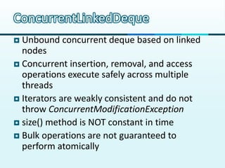 ConcurrentLinkedDeque
 Unbound concurrent deque based on linked
  nodes
 Concurrent insertion, removal, and access
  operations execute safely across multiple
  threads
 Iterators are weakly consistent and do not
  throw ConcurrentModificationException
 size() method is NOT constant in time
 Bulk operations are not guaranteed to
  perform atomically
 