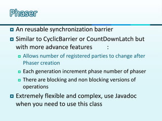 Phaser
 An reusable synchronization barrier
 Similar to CyclicBarrier or CountDownLatch but
  with more advance features        :
       Allows number of registered parties to change after
        Phaser creation
       Each generation increment phase number of phaser
       There are blocking and non blocking versions of
        operations
   Extremely flexible and complex, use Javadoc
    when you need to use this class
 