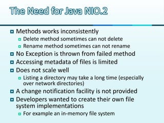 The Need for Java NIO.2
   Methods works inconsistently
       Delete method sometimes can not delete
       Rename method sometimes can not rename
 No Exception is thrown from failed method
 Accessing metadata of files is limited
 Does not scale well
       Listing a directory may take a long time (especially
        over network directories)
 A change notification facility is not provided
 Developers wanted to create their own file
  system implementations
       For example an in-memory file system
 