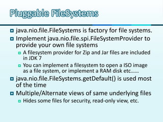 Pluggable FileSystems
 java.nio.file.FileSystems is factory for file systems.
 Implement java.nio.file.spi.FileSystemProvider to
  provide your own file systems
       A filesystem provider for Zip and Jar files are included
        in JDK 7
       You can implement a filesystem to open a ISO image
        as a file system, or implement a RAM disk etc……
 java.nio.file.FileSystems.getDefault() is used most
  of the time
 Multiple/Alternate views of same underlying files
       Hides some files for security, read-only view, etc.
 