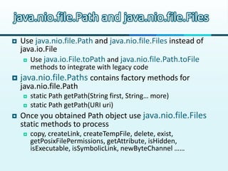 java.nio.file.Path and java.nio.file.Files
   Use java.nio.file.Path and java.nio.file.Files instead of
    java.io.File
      Use java.io.File.toPath and java.nio.file.Path.toFile
        methods to integrate with legacy code
   java.nio.file.Paths contains factory methods for
    java.nio.file.Path
       static Path getPath(String first, String… more)
       static Path getPath(URI uri)
   Once you obtained Path object use java.nio.file.Files
    static methods to process
       copy, createLink, createTempFile, delete, exist,
        getPosixFilePermissions, getAttribute, isHidden,
        isExecutable, isSymbolicLink, newByteChannel ……
 