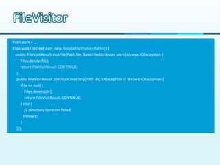 FileVisitor
Path start = ...
Files.walkFileTree(start, new SimpleFileVisitor<Path>() {
  public FileVisitResult visitFile(Path file, BasicFileAttributes attrs) throws IOException {
      Files.delete(file);
      return FileVisitResult.CONTINUE;
   }
   public FileVisitResult postVisitDirectory(Path dir, IOException e) throws IOException {
      if (e == null) {
          Files.delete(dir);
          return FileVisitResult.CONTINUE;
      } else {
          // directory iteration failed
         throw e;
      }
   }});
 