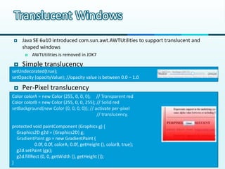 Translucent Windows
    Java SE 6u10 introduced com.sun.awt.AWTUtilities to support translucent and
     shaped windows
          AWTUtilities is removed in JDK7

  Simple translucency
setUndecorated(true);
setOpacity (opacityValue); //opacity value is between 0.0 – 1.0

    Per-Pixel translucency
Color colorA = new Color (255, 0, 0, 0); // Transparent red
Color colorB = new Color (255, 0, 0, 255); // Solid red
setBackground(new Color (0, 0, 0, 0)); // activate per-pixel
    Transparent and shaped windows        // translucency.

protected void paintComponent (Graphics g) {
  Graphics2D g2d = (Graphics2D) g;
  GradientPaint gp = new GradientPaint (
            0.0f, 0.0f, colorA, 0.0f, getHeight (), colorB, true);
  g2d.setPaint (gp);
  g2d.fillRect (0, 0, getWidth (), getHeight ());
}
 