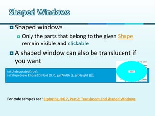Shaped Windows
    Shaped windows
          Only the parts that belong to the given Shape
           remain visible and clickable
    A shaped window can also be translucent if
     you want
setUndecorated(true);
setShape(new Ellipse2D.Float (0, 0, getWidth (), getHeight ()));




For code samples see: Exploring JDK 7, Part 2: Translucent and Shaped Windows
 