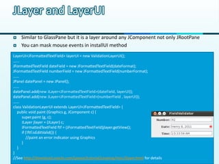 JLayer and LayerUI

   Similar to GlassPane but it is a layer around any JComponent not only JRootPane
   You can mask mouse events in installUI method
LayerUI<JFormattedTextField> layerUI = new ValidationLayerUI();
…...
JFormattedTextField dateField = new JFormattedTextField(dateFormat);
JFormattedTextField numberField = new JFormattedTextField(numberFormat);
……
JPanel datePanel = new JPanel();
……
datePanel.add(new JLayer<JFormattedTextField>(dateField, layerUI));
datePanel.add(new JLayer<JFormattedTextField>(numberField , layerUI));
……
class ValidationLayerUI extends LayerUI<JFormattedTextField> {
   public void paint (Graphics g, JComponent c) {
     super.paint (g, c);
     JLayer jlayer = (JLayer) c;
     JFormattedTextField ftf = (JFormattedTextField)jlayer.getView();
     if (!ftf.isEditValid()) {
        //paint an error indicator using Graphics
     }
   }
}
//See http://download.oracle.com/javase/tutorial/uiswing/misc/jlayer.html for details
 