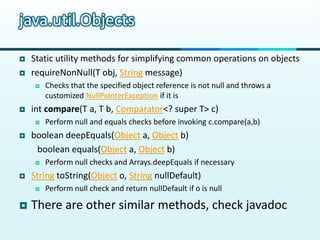 java.util.Objects

   Static utility methods for simplifying common operations on objects
   requireNonNull(T obj, String message)
        Checks that the specified object reference is not null and throws a
         customized NullPointerException if it is
   int compare(T a, T b, Comparator<? super T> c)
        Perform null and equals checks before invoking c.compare(a,b)
   boolean deepEquals(Object a, Object b)
     boolean equals(Object a, Object b)
        Perform null checks and Arrays.deepEquals if necessary
   String toString(Object o, String nullDefault)
        Perform null check and return nullDefault if o is null

   There are other similar methods, check javadoc
 